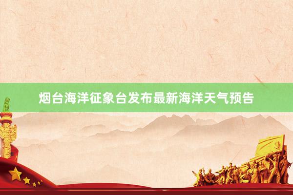 烟台海洋征象台发布最新海洋天气预告